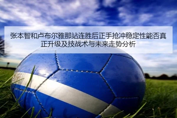 张本智和卢布尔雅那站连胜后正手抢冲稳定性能否真正升级及技战术与未来走势分析